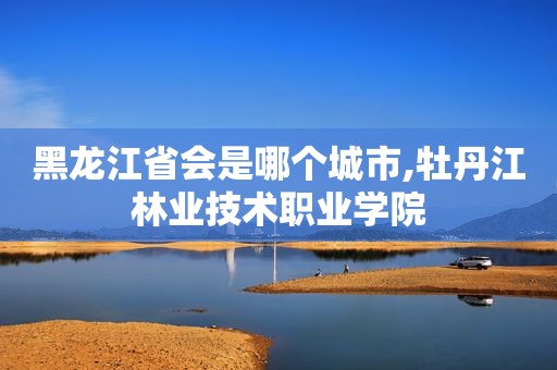 黑龙江省会是哪个城市,牡丹江林业技术职业学院