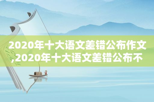 2020年十大语文差错公布作文,2020年十大语文差错公布不锈钢有琥珀的吗?