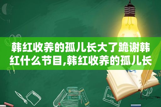 韩红收养的孤儿长大了跪谢韩红什么节目,韩红收养的孤儿长大了跪谢韩红是哪一期