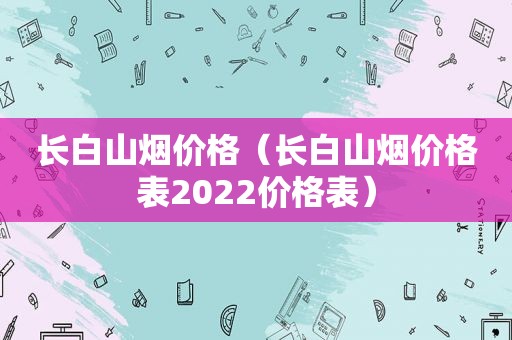 长白山烟价格（长白山烟价格表2022价格表）