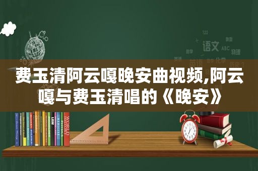 费玉清阿云嘎晚安曲视频,阿云嘎与费玉清唱的《晚安》