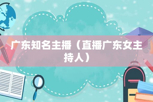 广东知名主播（直播广东女主持人）