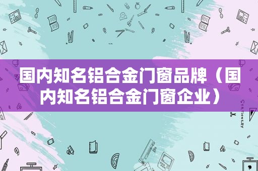 国内知名铝合金门窗品牌（国内知名铝合金门窗企业）