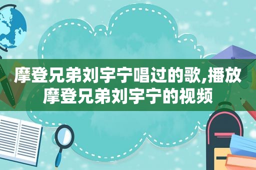 摩登兄弟刘宇宁唱过的歌,播放摩登兄弟刘宇宁的视频