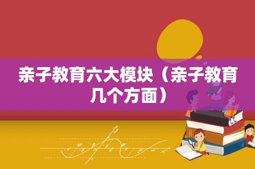 亲子教育六大模块（亲子教育几个方面）