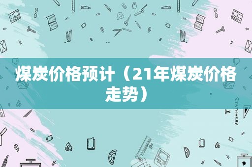 煤炭价格预计（21年煤炭价格走势）