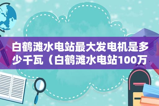 白鹤滩水电站最大发电机是多少千瓦（白鹤滩水电站100万千瓦机组安装）