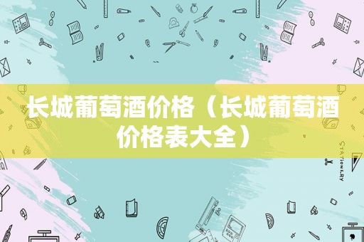 长城葡萄酒价格（长城葡萄酒价格表大全）