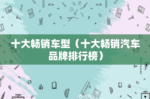 十大畅销车型（十大畅销汽车品牌排行榜）