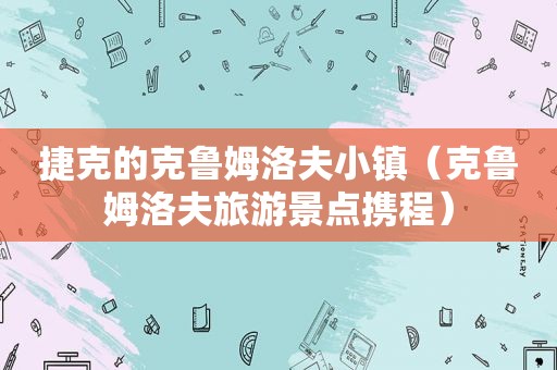 捷克的克鲁姆洛夫小镇（克鲁姆洛夫旅游景点携程）