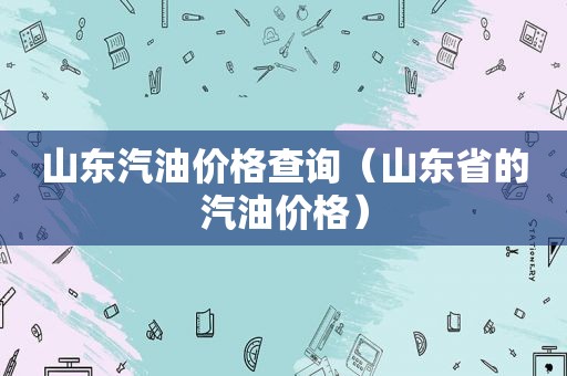 山东汽油价格查询（山东省的汽油价格）