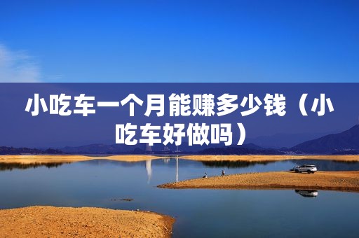 小吃车一个月能赚多少钱（小吃车好做吗）