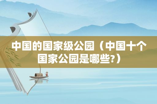 中国的国家级公园（中国十个国家公园是哪些?）