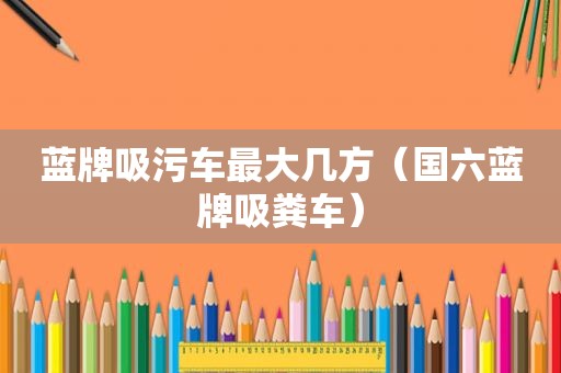 蓝牌吸污车最大几方（国六蓝牌吸粪车）