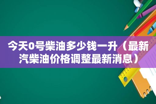 今天0号柴油多少钱一升（最新汽柴油价格调整最新消息）