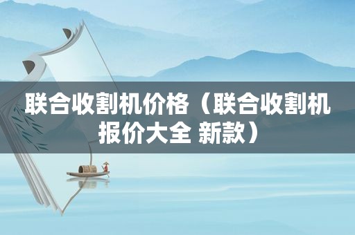 联合收割机价格（联合收割机报价大全 新款）