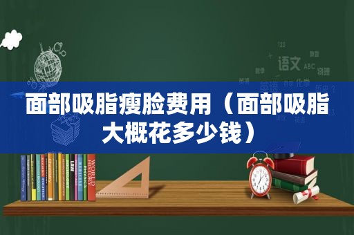 面部吸脂瘦脸费用（面部吸脂大概花多少钱）