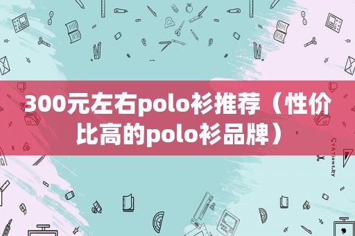 300元左右polo衫推荐（性价比高的polo衫品牌）