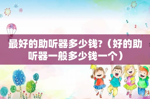 最好的助听器多少钱?（好的助听器一般多少钱一个）