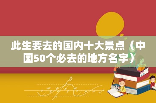 此生要去的国内十大景点（中国50个必去的地方名字）