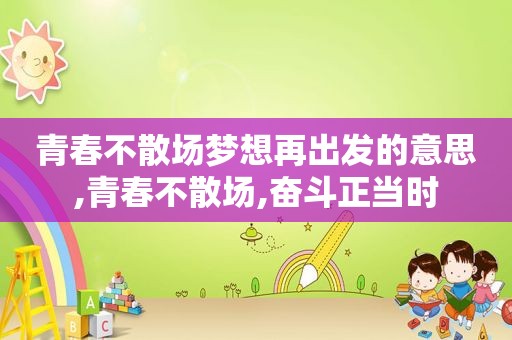 青春不散场梦想再出发的意思,青春不散场,奋斗正当时