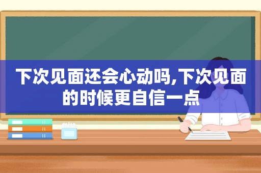 下次见面还会心动吗,下次见面的时候更自信一点