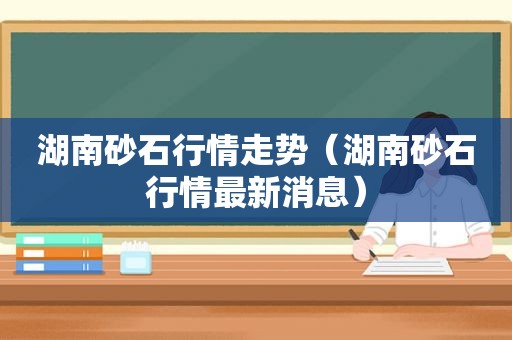 湖南砂石行情走势（湖南砂石行情最新消息）