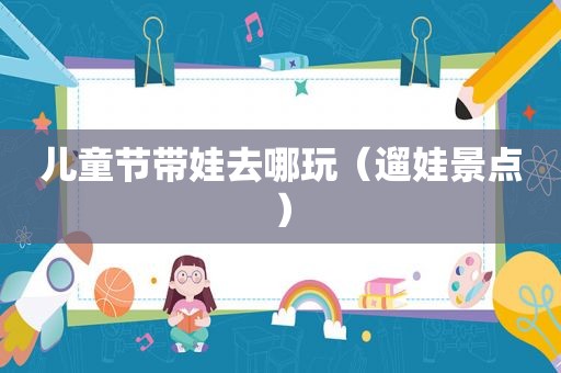 儿童节带娃去哪玩（遛娃景点）