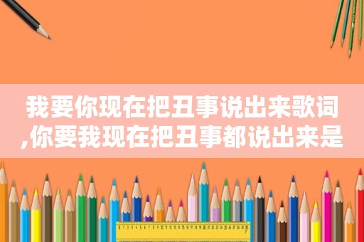 我要你现在把丑事说出来歌词,你要我现在把丑事都说出来是什么歌