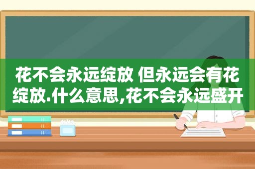 花不会永远绽放 但永远会有花绽放.什么意思,花不会永远盛开是什么意思呀