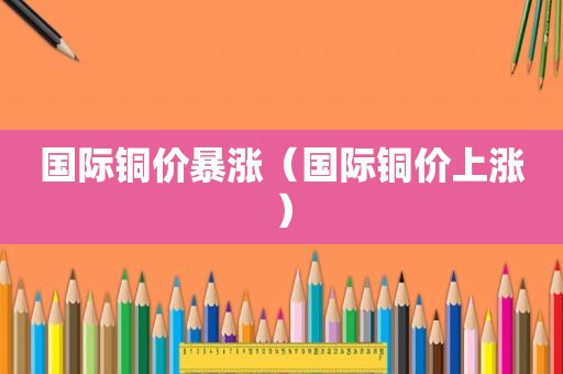 国际铜价暴涨（国际铜价上涨）