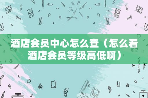 酒店会员中心怎么查（怎么看酒店会员等级高低啊）