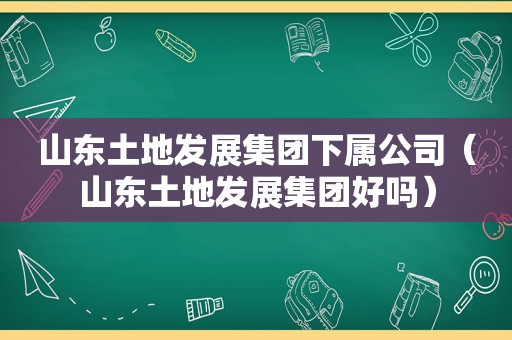 山东土地发展集团下属公司（山东土地发展集团好吗）