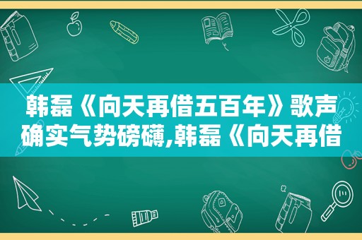 韩磊《向天再借五百年》歌声确实气势磅礴,韩磊《向天再借五百年》现场版