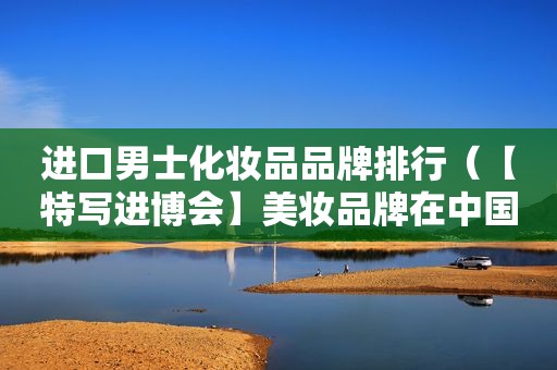 进口男士化妆品品牌排行（【特写进博会】美妆品牌在中国的颜值生意）