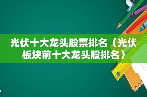 光伏十大龙头股票排名（光伏板块前十大龙头股排名）