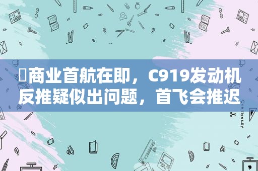 ​商业首航在即，C919发动机反推疑似出问题，首飞会推迟吗？