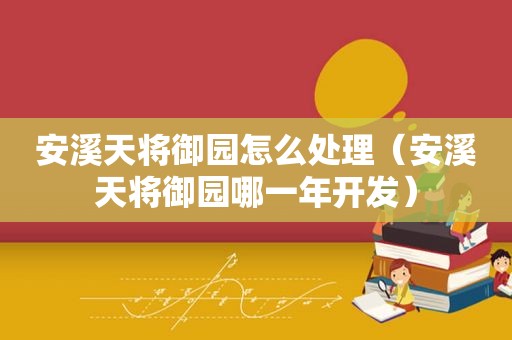 安溪天将御园怎么处理（安溪天将御园哪一年开发）