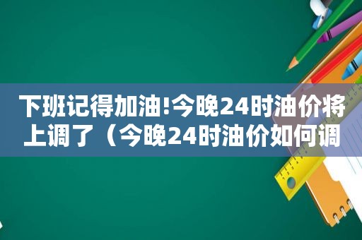 下班记得加油!今晚24时油价将上调了（今晚24时油价如何调整）