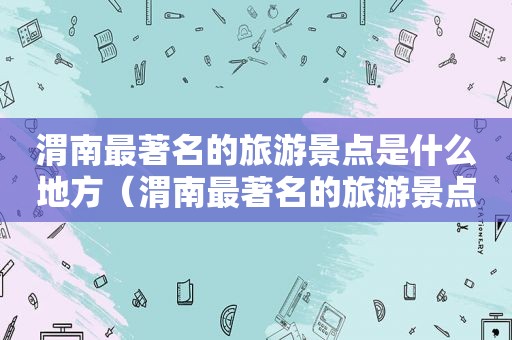 渭南最著名的旅游景点是什么地方（渭南最著名的旅游景点是什么景区）
