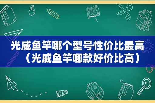 光威鱼竿哪个型号性价比最高（光威鱼竿哪款好价比高）