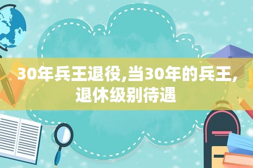 30年兵王退役,当30年的兵王,退休级别待遇