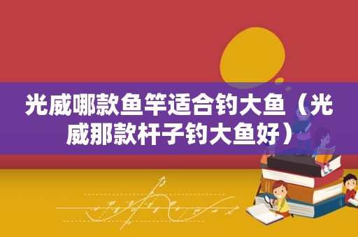 光威哪款鱼竿适合钓大鱼（光威那款杆子钓大鱼好）