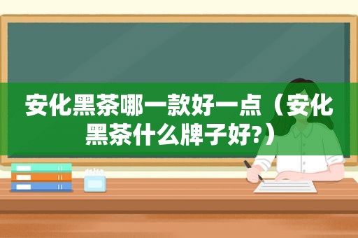 安化黑茶哪一款好一点（安化黑茶什么牌子好?）