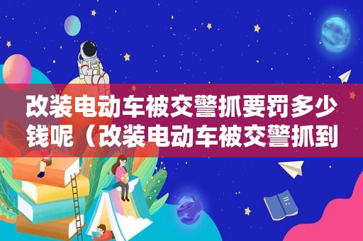 改装电动车被交警抓要罚多少钱呢（改装电动车被交警抓到后果怎么处理）