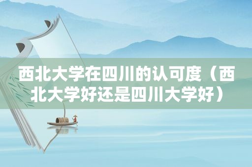 西北大学在四川的认可度（西北大学好还是四川大学好）