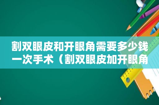 割双眼皮和开眼角需要多少钱一次手术（割双眼皮加开眼角价格）