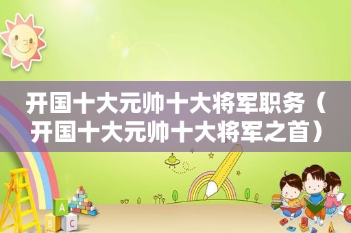 开国十大元帅十大将军职务（开国十大元帅十大将军之首）