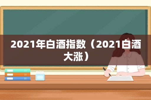 2021年白酒指数（2021白酒大涨）