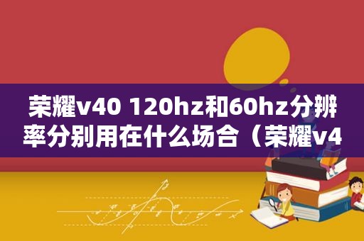 荣耀v40 120hz和60hz分辨率分别用在什么场合（荣耀v40120hz失效）